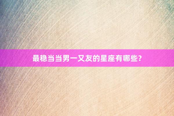 最稳当当男一又友的星座有哪些?