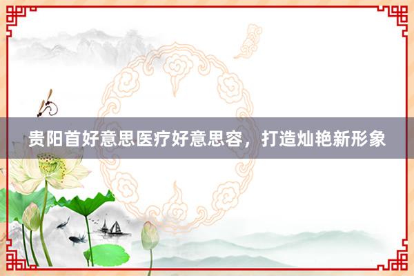 贵阳首好意思医疗好意思容，打造灿艳新形象